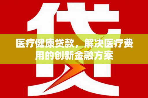 尉犁医疗健康贷款，解决医疗费用的创新金融方案