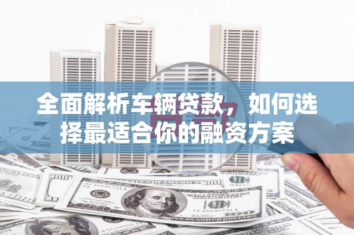 尉犁全面解析车辆贷款，如何选择最适合你的融资方案